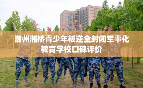潮州湘桥青少年叛逆全封闭军事化教育学校口碑评价