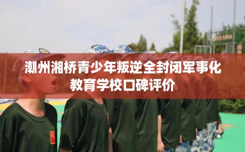 潮州湘桥青少年叛逆全封闭军事化教育学校口碑评价