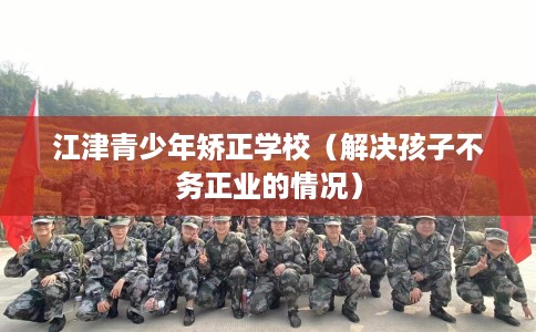 江津青少年矫正学校（解决孩子不务正业的情况）