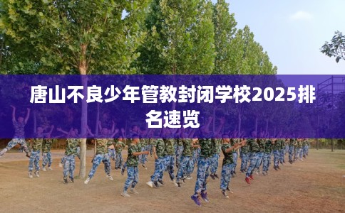 唐山不良少年管教封闭学校2025排名速览