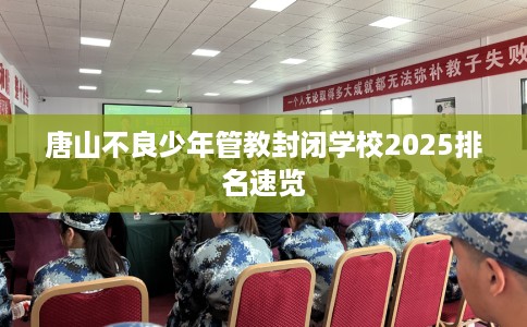 唐山不良少年管教封闭学校2025排名速览