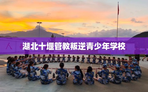 湖北十堰管教叛逆青少年学校