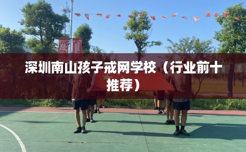 深圳南山孩子戒网学校（行业前十推荐）