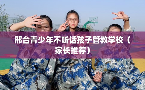 邢台青少年不听话孩子管教学校（家长推荐）