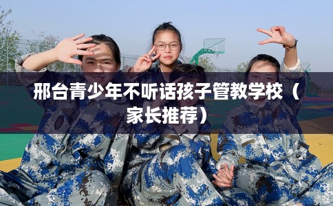 邢台青少年不听话孩子管教学校（家长推荐）