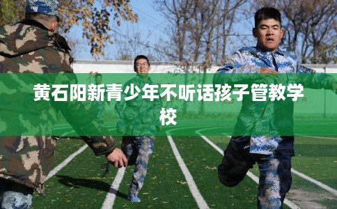 黄石阳新青少年不听话孩子管教学校
