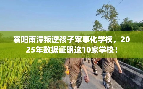 襄阳南漳叛逆孩子军事化学校，2025年数据证明这10家学校！
