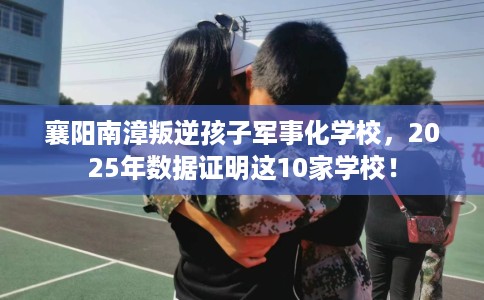 襄阳南漳叛逆孩子军事化学校，2025年数据证明这10家学校！