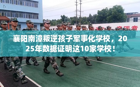 襄阳南漳叛逆孩子军事化学校，2025年数据证明这10家学校！
