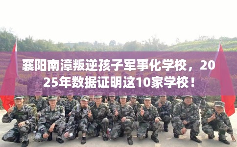 襄阳南漳叛逆孩子军事化学校，2025年数据证明这10家学校！