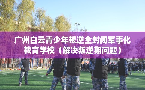广州白云青少年叛逆全封闭军事化教育学校（解决叛逆期问题）
