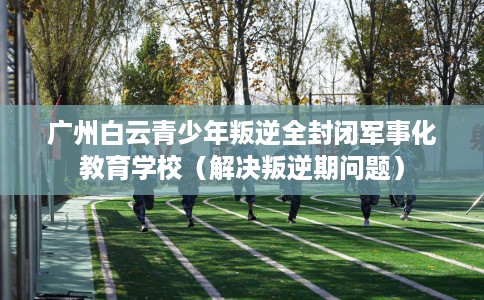 广州白云青少年叛逆全封闭军事化教育学校（解决叛逆期问题）