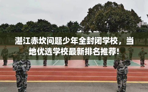 湛江赤坎问题少年全封闭学校，当地优选学校最新排名推荐!