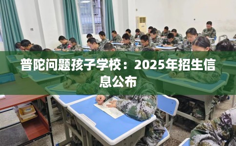 普陀问题孩子学校：2025年招生信息公布