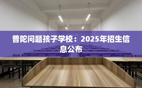 普陀问题孩子学校：2025年招生信息公布