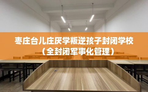 枣庄台儿庄厌学叛逆孩子封闭学校（全封闭军事化管理）