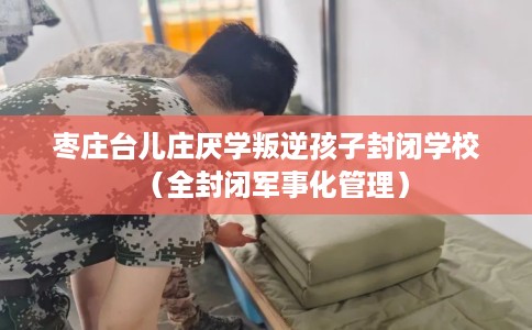 枣庄台儿庄厌学叛逆孩子封闭学校（全封闭军事化管理）