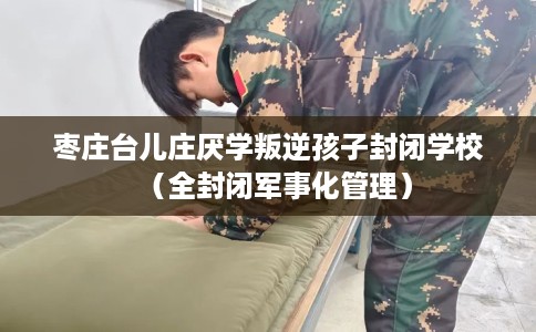 枣庄台儿庄厌学叛逆孩子封闭学校（全封闭军事化管理）