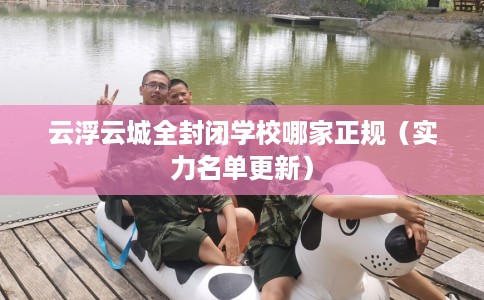 云浮云城全封闭学校哪家正规（实力名单更新）