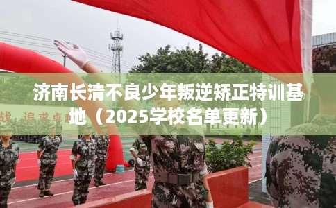 济南长清不良少年叛逆矫正特训基地（2025学校名单更新）