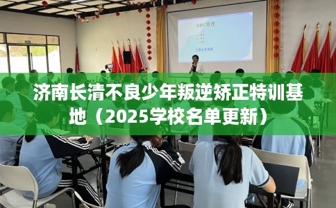 济南长清不良少年叛逆矫正特训基地（2025学校名单更新）