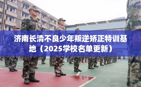 济南长清不良少年叛逆矫正特训基地（2025学校名单更新）