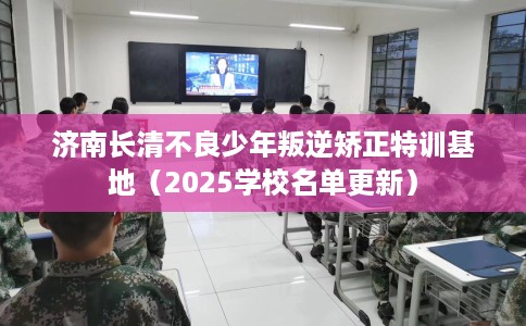 济南长清不良少年叛逆矫正特训基地（2025学校名单更新）