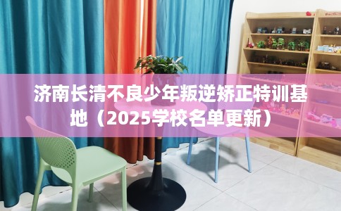 济南长清不良少年叛逆矫正特训基地（2025学校名单更新）