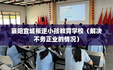 襄阳宜城叛逆小孩教育学校（解决不务正业的情况）