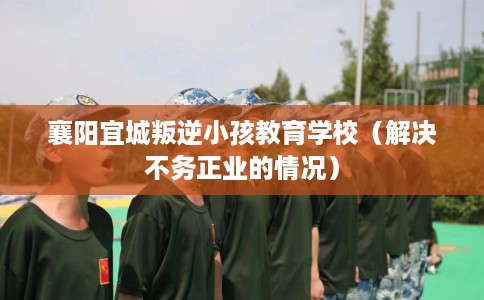 襄阳宜城叛逆小孩教育学校（解决不务正业的情况）