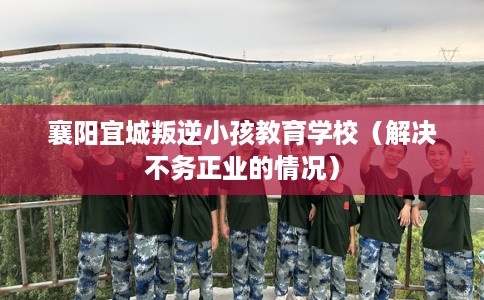 襄阳宜城叛逆小孩教育学校（解决不务正业的情况）
