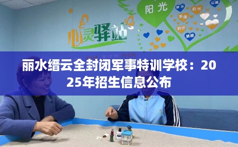 丽水缙云全封闭军事特训学校：2025年招生信息公布