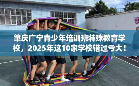 肇庆广宁青少年培训班特殊教育学校，2025年这10家学校错过亏大！