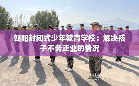 朝阳封闭式少年教育学校：解决孩子不务正业的情况