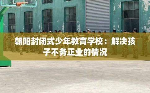 朝阳封闭式少年教育学校：解决孩子不务正业的情况