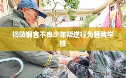 铜陵铜官不良少年叛逆行为管教学校