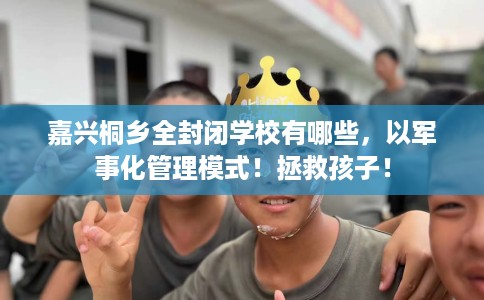 嘉兴桐乡全封闭学校有哪些，以军事化管理模式！拯救孩子！