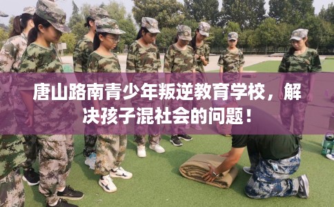 唐山路南青少年叛逆教育学校，解决孩子混社会的问题！