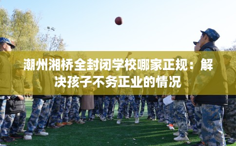 潮州湘桥全封闭学校哪家正规：解决孩子不务正业的情况