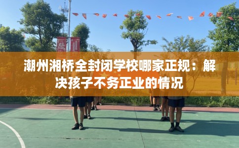 潮州湘桥全封闭学校哪家正规：解决孩子不务正业的情况