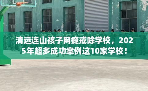 清远连山孩子网瘾戒除学校，2025年超多成功案例这10家学校！