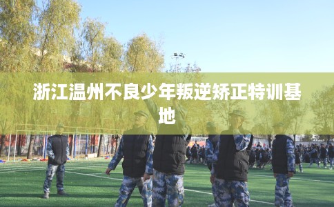 浙江温州不良少年叛逆矫正特训基地