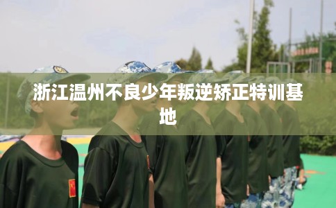 浙江温州不良少年叛逆矫正特训基地