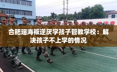 合肥瑶海叛逆厌学孩子管教学校:解决孩子不上学的情况 合肥瑶海叛逆厌学孩子管教学校:解决孩子不上学的情况