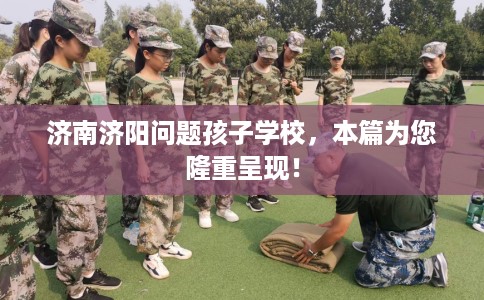 济南济阳问题孩子学校，本篇为您隆重呈现！