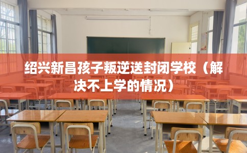 绍兴新昌孩子叛逆送封闭学校（解决不上学的情况）
