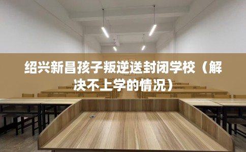 绍兴新昌孩子叛逆送封闭学校（解决不上学的情况）