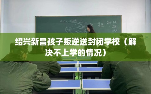 绍兴新昌孩子叛逆送封闭学校（解决不上学的情况）