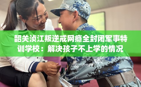 韶关浈江叛逆戒网瘾全封闭军事特训学校：解决孩子不上学的情况