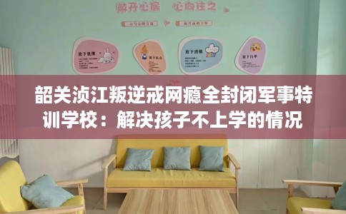 韶关浈江叛逆戒网瘾全封闭军事特训学校：解决孩子不上学的情况